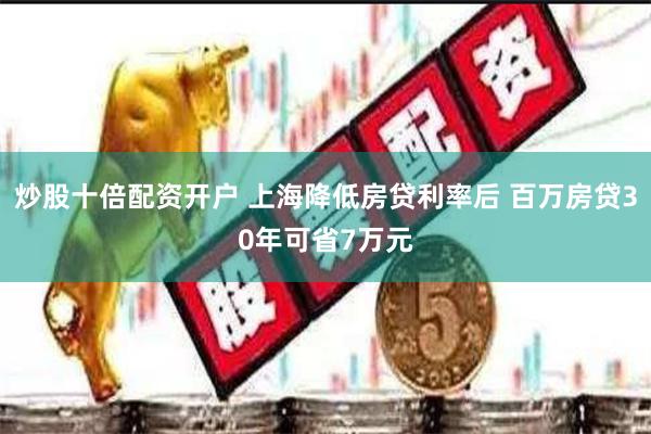 炒股十倍配资开户 上海降低房贷利率后 百万房贷30年可省7万元