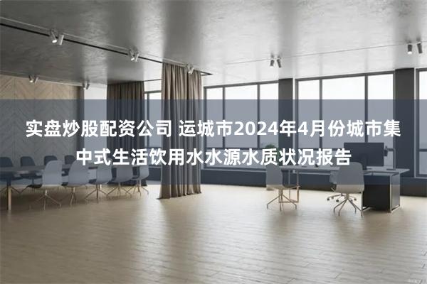 实盘炒股配资公司 运城市2024年4月份城市集中式生活饮用水水源水质状况报告