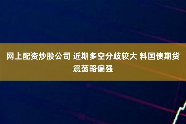 网上配资炒股公司 近期多空分歧较大 料国债期货震荡略偏强