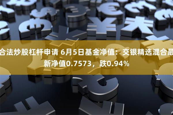 合法炒股杠杆申请 6月5日基金净值：交银精选混合最新净值0.7573，跌0.94%