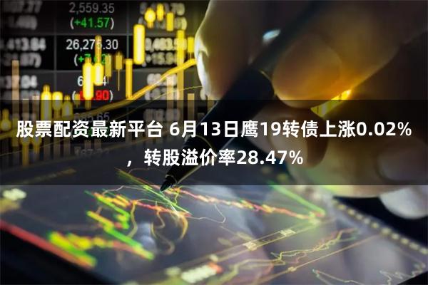 股票配资最新平台 6月13日鹰19转债上涨0.02%，转股溢价率28.47%