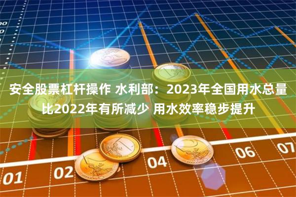 安全股票杠杆操作 水利部：2023年全国用水总量比2022年有所减少 用水效率稳步提升