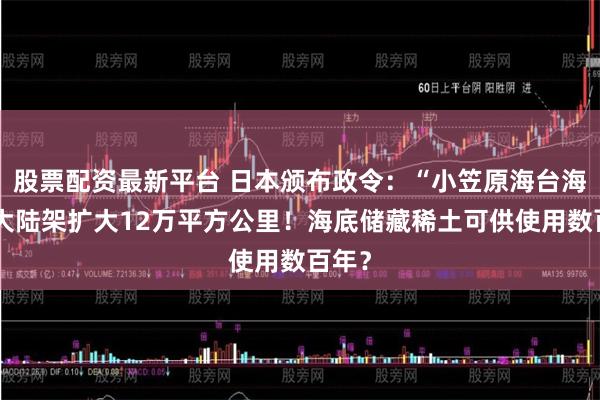 股票配资最新平台 日本颁布政令：“小笠原海台海域”大陆架扩大12万平方公里！海底储藏稀土可供使用数百年？