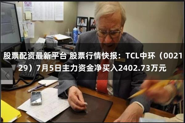 股票配资最新平台 股票行情快报：TCL中环（002129）7月5日主力资金净买入2402.73万元