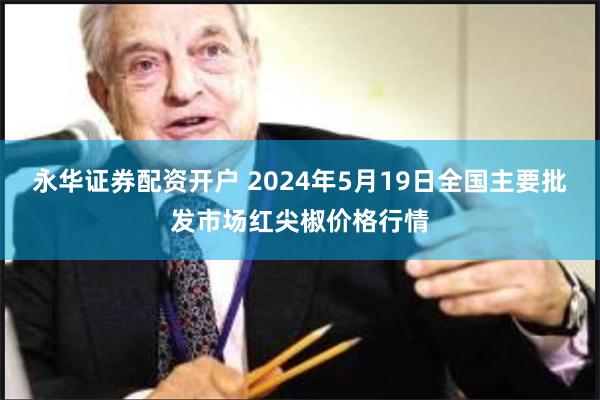 永华证券配资开户 2024年5月19日全国主要批发市场红尖椒价格行情