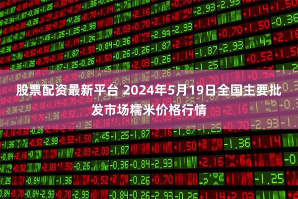 股票配资最新平台 2024年5月19日全国主要批发市场糯米价格行情