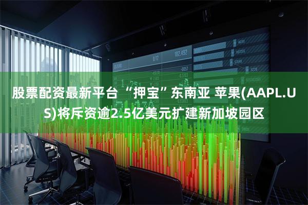 股票配资最新平台 “押宝”东南亚 苹果(AAPL.US)将斥资逾2.5亿美元扩建新加坡园区