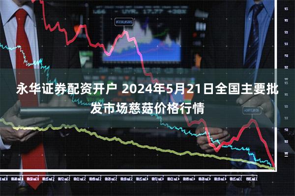 永华证券配资开户 2024年5月21日全国主要批发市场慈菇价格行情