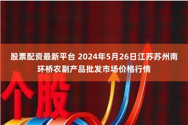 股票配资最新平台 2024年5月26日江苏苏州南环桥农副产品批发市场价格行情