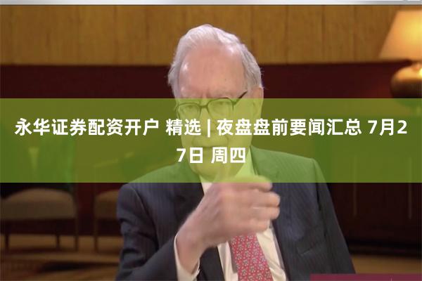 永华证券配资开户 精选 | 夜盘盘前要闻汇总 7月27日 周四