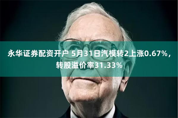 永华证券配资开户 5月31日汽模转2上涨0.67%，转股溢价率31.33%