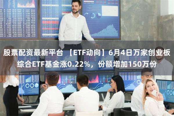 股票配资最新平台 【ETF动向】6月4日万家创业板综合ETF基金涨0.22%，份额增加150万份