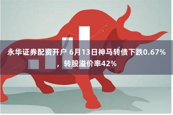 永华证券配资开户 6月13日神马转债下跌0.67%，转股溢价率42%