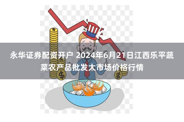 永华证券配资开户 2024年6月21日江西乐平蔬菜农产品批发大市场价格行情