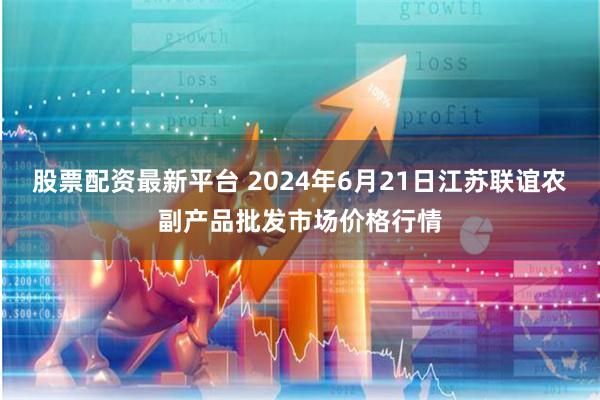 股票配资最新平台 2024年6月21日江苏联谊农副产品批发市场价格行情