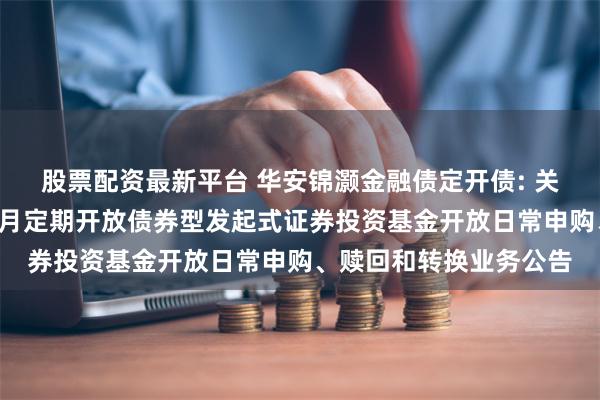 股票配资最新平台 华安锦灏金融债定开债: 关于华安锦灏金融债3个月定期开放债券型发起式证券投资基金开放日常申购、赎回和转换业务公告