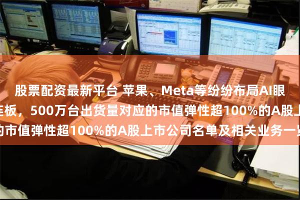 股票配资最新平台 苹果、Meta等纷纷布局AI眼镜产品！龙头20CM四连板，500万台出货量对应的市值弹性超100%的A股上市公司名单及相关业务一览