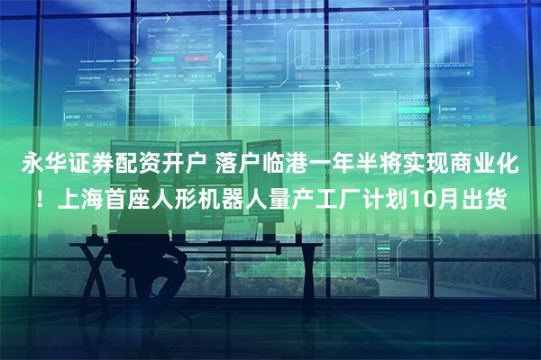 永华证券配资开户 落户临港一年半将实现商业化！上海首座人形机器人量产工厂计划10月出货