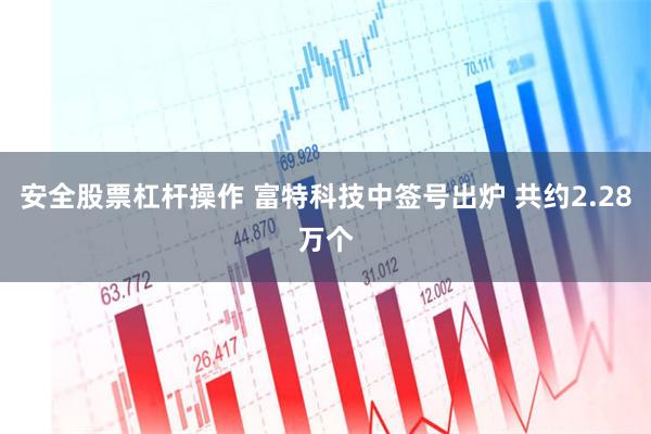 安全股票杠杆操作 富特科技中签号出炉 共约2.28万个