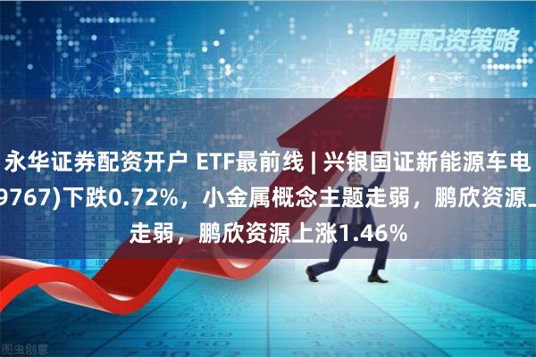 永华证券配资开户 ETF最前线 | 兴银国证新能源车电池ETF(159767)下跌0.72%，小金属概念主题走弱，鹏欣资源上涨1.46%