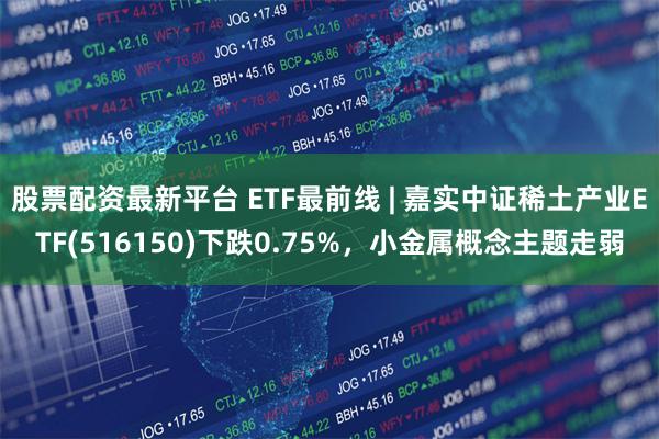 股票配资最新平台 ETF最前线 | 嘉实中证稀土产业ETF(516150)下跌0.75%，小金属概念主题走弱