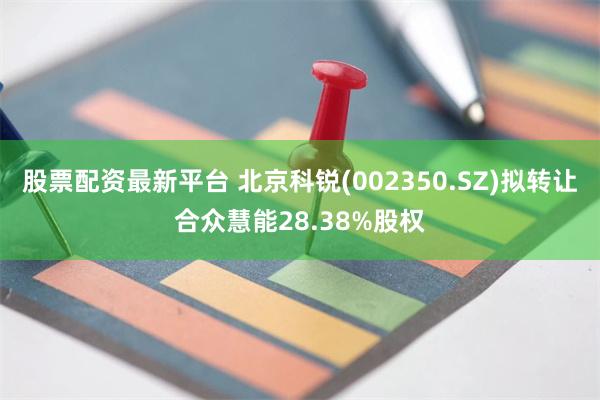 股票配资最新平台 北京科锐(002350.SZ)拟转让合众慧能28.38%股权