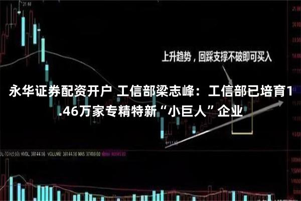 永华证券配资开户 工信部梁志峰：工信部已培育1.46万家专精特新“小巨人”企业