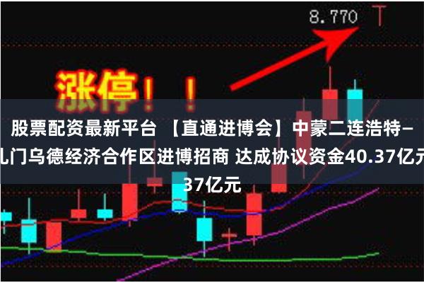 股票配资最新平台 【直通进博会】中蒙二连浩特—扎门乌德经济合作区进博招商 达成协议资金40.37亿元