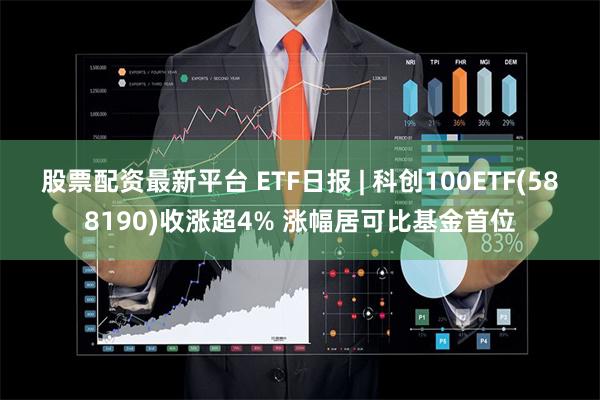 股票配资最新平台 ETF日报 | 科创100ETF(588190)收涨超4% 涨幅居可比基金首位