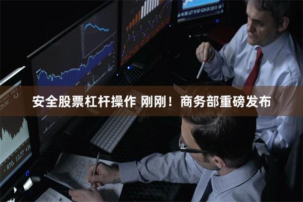 安全股票杠杆操作 刚刚！商务部重磅发布