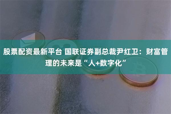 股票配资最新平台 国联证券副总裁尹红卫：财富管理的未来是“人+数字化”