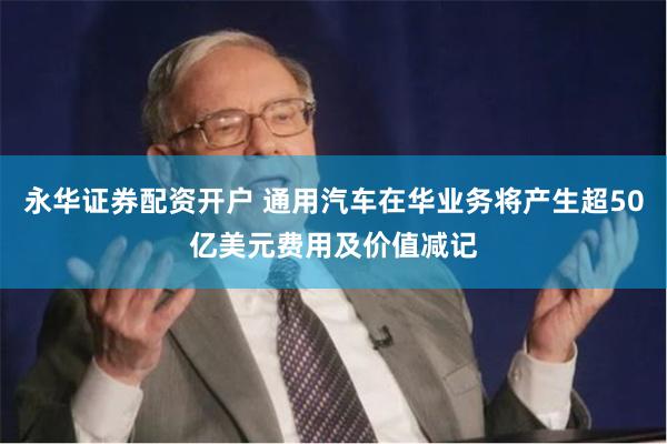 永华证券配资开户 通用汽车在华业务将产生超50亿美元费用及价值减记