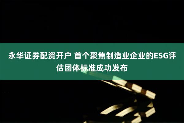 永华证券配资开户 首个聚焦制造业企业的ESG评估团体标准成功发布