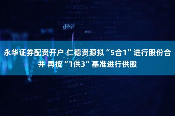 永华证券配资开户 仁德资源拟“5合1”进行股份合并 再按“1供3”基准进行供股