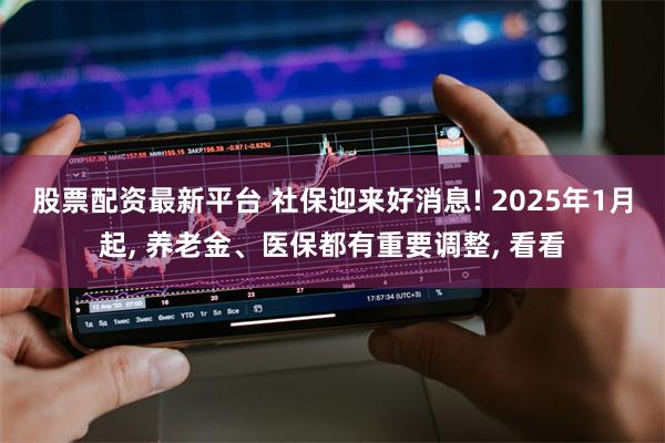 股票配资最新平台 社保迎来好消息! 2025年1月起, 养老金、医保都有重要调整, 看看