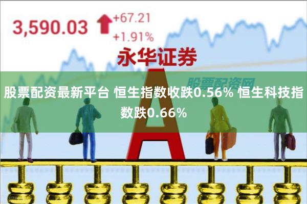 股票配资最新平台 恒生指数收跌0.56% 恒生科技指数跌0.66%