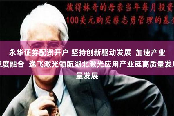 永华证券配资开户 坚持创新驱动发展  加速产业深度融合  逸飞激光领航湖北激光应用产业链高质量发展