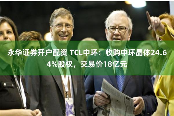 永华证券开户配资 TCL中环：收购中环晶体24.64%股权，交易价18亿元