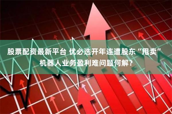 股票配资最新平台 优必选开年连遭股东“甩卖” 机器人业务盈利难问题何解？