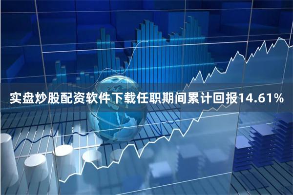 实盘炒股配资软件下载任职期间累计回报14.61%
