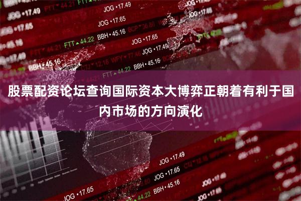 股票配资论坛查询国际资本大博弈正朝着有利于国内市场的方向演化