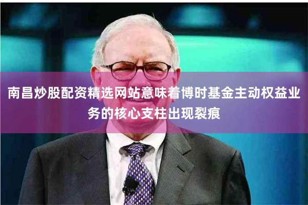 南昌炒股配资精选网站意味着博时基金主动权益业务的核心支柱出现裂痕